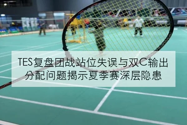 TES复盘团战站位失误与双C输出分配问题揭示夏季赛深层隐患 | manguan